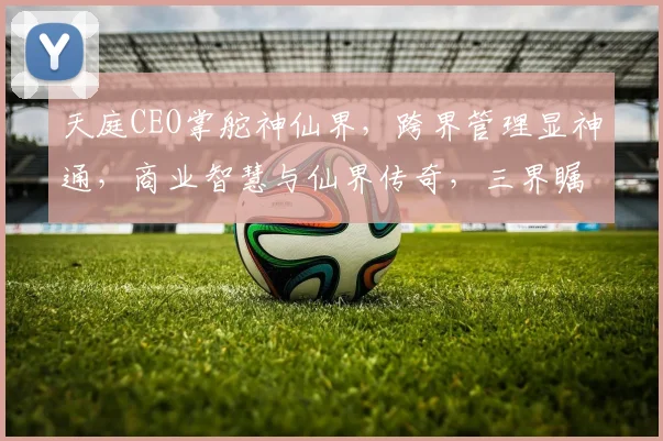 天庭CEO掌舵神仙界，跨界管理显神通，商业智慧与仙界传奇，三界瞩目