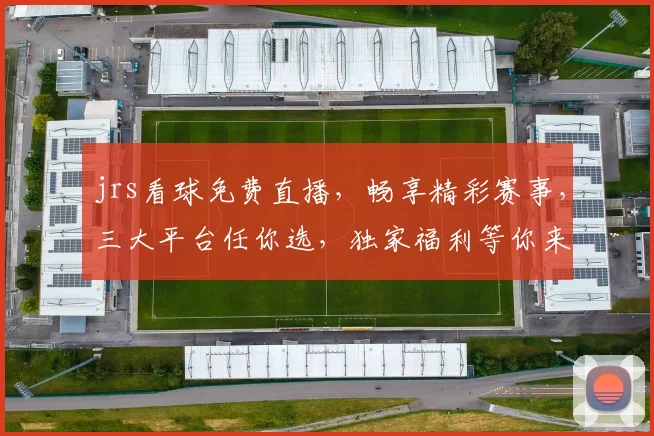 jrs看球免费直播，畅享精彩赛事，三大平台任你选，独家福利等你来，不容错过